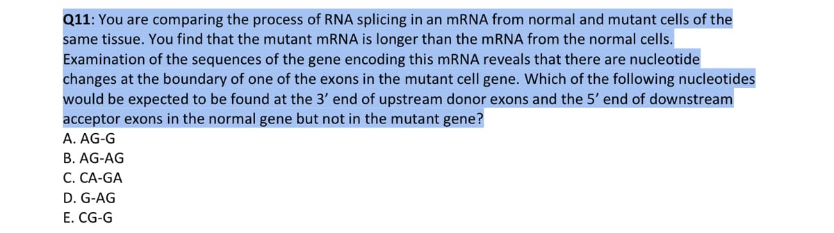 Q11: You are comparing the process of RNA splicing in an mRNA from normal and mutant cells of the
same tissue. You find that the mutant mRNA is longer than the mRNA from the normal cells.
Examination of the sequences of the gene encoding this mRNA reveals that there are nucleotide
changes at the boundary of one of the exons in the mutant cell gene. Which of the following nucleotides
would be expected to be found at the 3' end of upstream donor exons and the 5' end of downstream
acceptor exons in the normal gene but not in the mutant gene?
A. AG-G
B. AG-AG
C. CA-GA
D. G-AG
E. CG-G