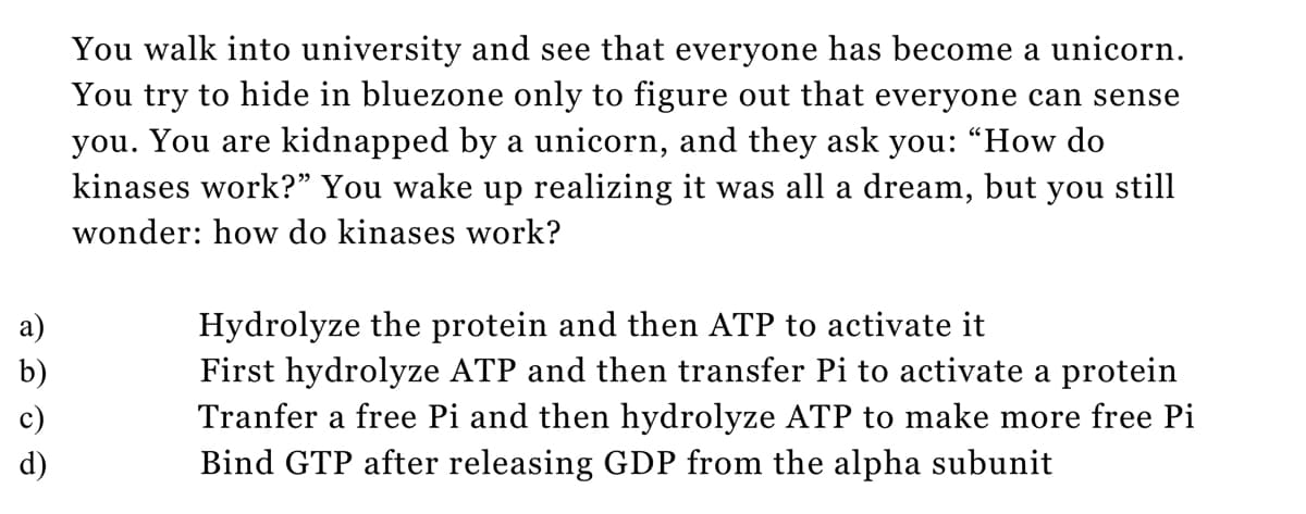 a)
b)
You walk into university and see that everyone has become a unicorn.
You try to hide in bluezone only to figure out that everyone can sense
you. You are kidnapped by a unicorn, and they ask you: "How do
kinases work?" You wake up realizing it was all a dream, but you still
wonder: how do kinases work?
Hydrolyze the protein and then ATP to activate it
First hydrolyze ATP and then transfer Pi to activate a protein
Tranfer a free Pi and then hydrolyze ATP to make more free Pi
Bind GTP after releasing GDP from the alpha subunit