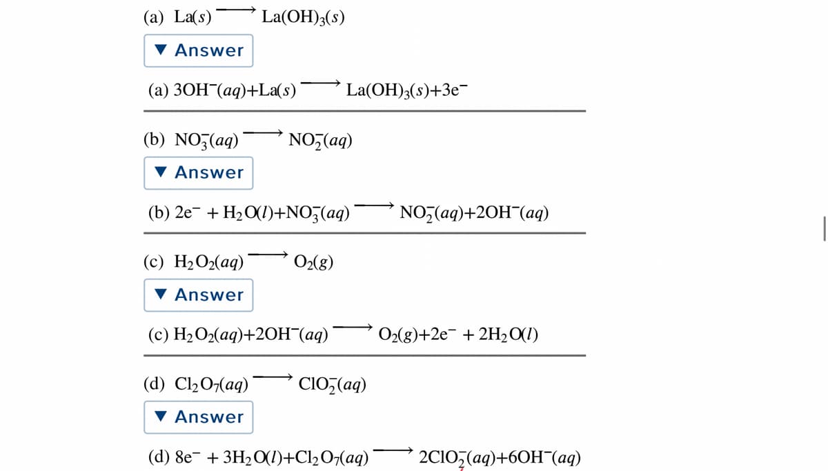 (a) La(s)
La(OH);(s)
Answer
(a) 30H¯(aq)+La(s)
La(OH)3(s)+3e-
(b) NOZ(aq)
NO,(aq)
Answer
(b) 2e- + H2O(1)+NO3(aq)
NO,(aq)+20H¯(aq)
(c) H2O2(aq)
O2(8)
Answer
(c) Н2О2(аq)+20Н (ад)
O2(g)+2e- + 2H, O(1)
(d) Cl207(aq)
CIO,(aq)
▼ Answer
(d) 8e¯ + 3H2O(I)+Cl½O¬(aq)¯
2CI0,(aq)+60H¬(aq)
