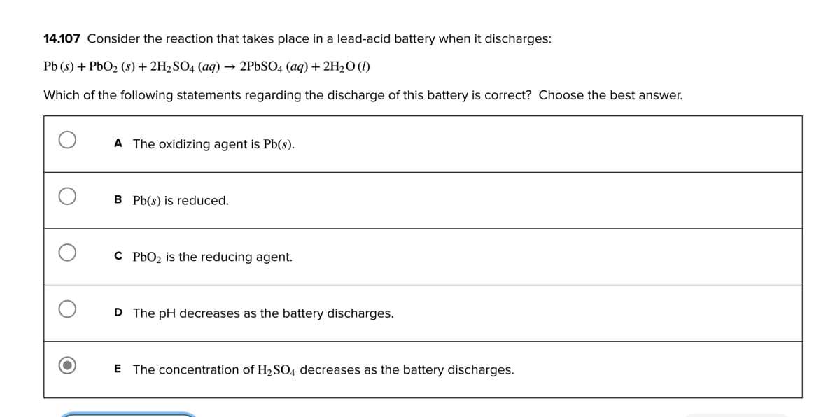 14.107 Consider the reaction that takes place in a lead-acid battery when it discharges:
Pb (s) + PbO₂ (s) + 2H₂SO4 (aq) → 2PbSO4 (aq) + 2H₂O (1)
Which of the following statements regarding the discharge of this battery is correct? Choose the best answer.
A The oxidizing agent is Pb(s).
B Pb(s) is reduced.
C PbO₂ is the reducing agent.
D The pH decreases as the battery discharges.
E The concentration of H₂SO4 decreases as the battery discharges.
O
O
O