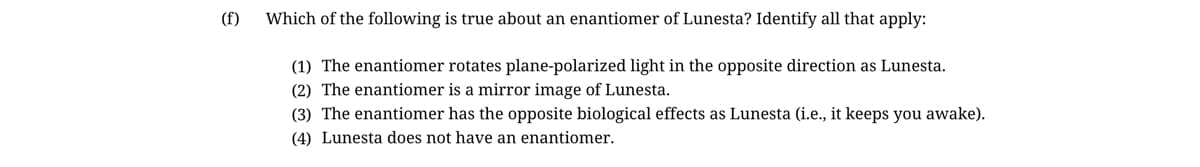 (f)
Which of the following is true about an enantiomer of Lunesta? Identify all that apply:
(1) The enantiomer rotates plane-polarized light in the opposite direction as Lunesta.
(2) The enantiomer is a mirror image of Lunesta.
(3) The enantiomer has the opposite biological effects as Lunesta (i.e., it keeps you awake).
(4) Lunesta does not have an enantiomer.
