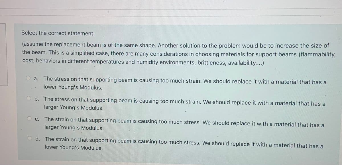 Select the correct statement:
(assume the replacement beam is of the same shape. Another solution to the problem would be to increase the size of
the beam. This is a simplified case, there are many considerations in choosing materials for support beams (flammability,
cost, behaviors in different temperatures and humidity environments, brittleness, availability,...)
a. The stress on that supporting beam is causing too much strain. We should replace it with a material that has a
lower Young's Modulus.
O b. The stress on that supporting beam is causing too much strain. We should replace it with a material that has a
larger Young's Modulus.
С.
The strain on that supporting beam is causing too much stress. We should replace it with a material that has a
larger Young's Modulus.
d. The strain on that supporting beam is causing too much stress. We should replace it with a material that has a
lower Young's Modulus.
