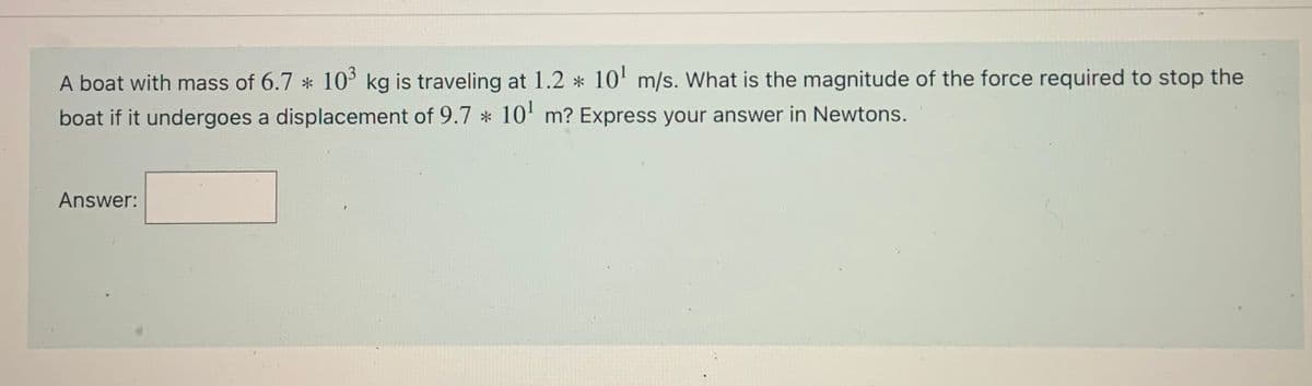 A boat with mass of 6.7 * 10 kg is traveling at 1.2 * 10' m/s. What is the magnitude of the force required to stop the
boat if it undergoes a displacement of 9.7 * 10' m? Express your answer in Newtons.
Answer:
