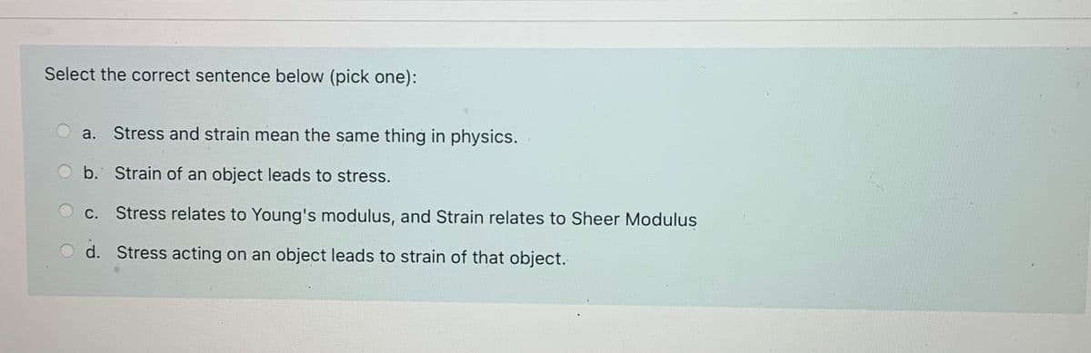 Select the correct sentence below (pick one):
a. Stress and strain mean the same thing in physics.
b. Strain of an object leads to stress.
С.
Stress relates to Young's modulus, and Strain relates to Sheer Modulus
O d. Stress acting on an object leads to strain of that object.
