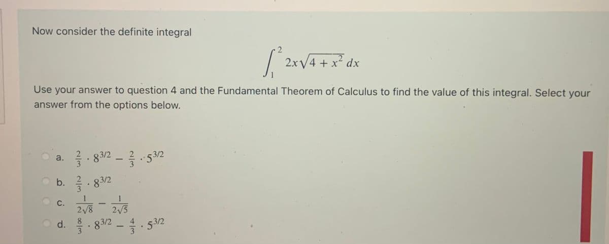 Now consider the definite integral
|
2xV4 + x* dx
+ x´ dx
Use your answer to question 4 and the Fundamental Theorem of Calculus to find the value of this integral. Select your
answer from the options below.
83/2
글.532
a.
-
O b. 2. 83/2
1
1
С.
2/8
2/5
8.
d.
83/2
3
53/2
3
4
2/3 2/3
