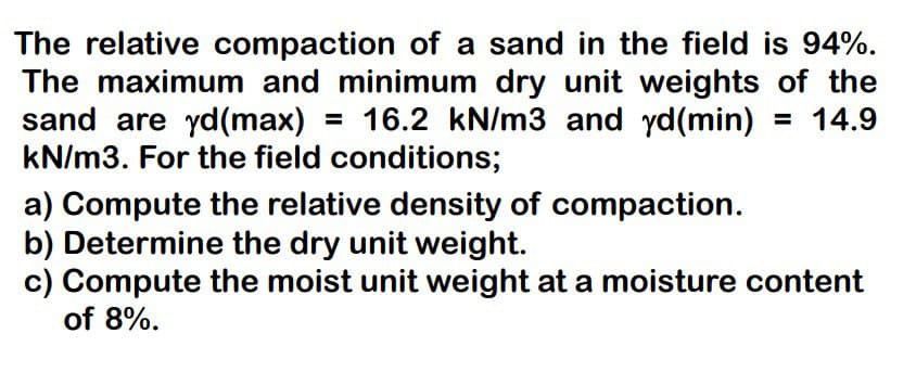 The relative compaction of a sand in the field is 94%.
The maximum and minimum dry unit weights of the
sand are yd(max) = 16.2 kN/m3 and yd (min) = 14.9
kN/m3. For the field conditions;
a) Compute the relative density of compaction.
b) Determine the dry unit weight.
c) Compute the moist unit weight at a moisture content
of 8%.