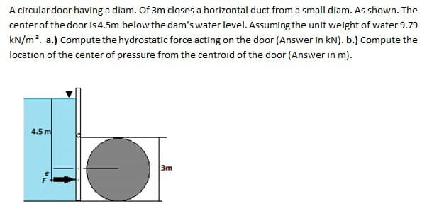 A circular door having a diam. Of 3m closes a horizontal duct from a small diam. As shown. The
center of the door is 4.5m below the dam's water level. Assuming the unit weight of water 9.79
kN/m³. a.) Compute the hydrostatic force acting on the door (Answer in kN). b.) Compute the
location of the center of pressure from the centroid of the door (Answer in m).
4.5 m
3m