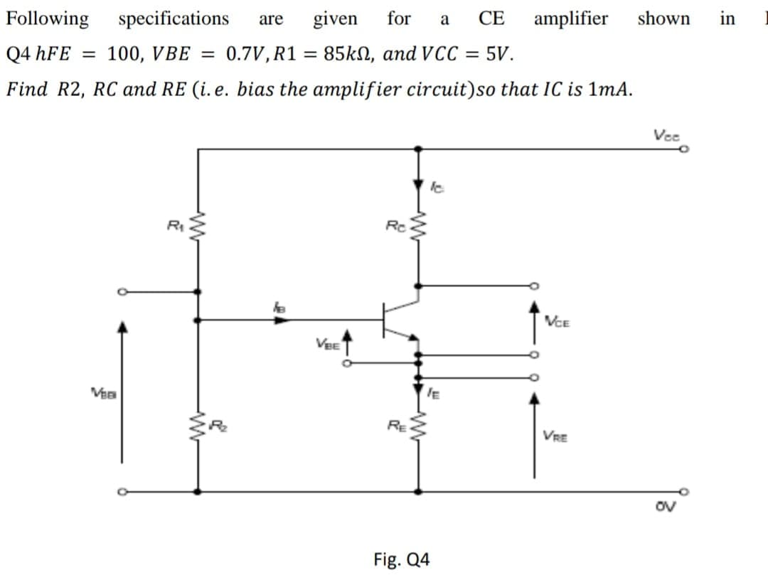 Following specifications
are
given
for
a
СЕ
amplifier
shown
in
Q4 hFE =
100, VBE =
0.7V, R1 = 85kN, and VCC = 5V.
%3D
Find R2, RC and RE (i. e. bias the amplifier circuit)so that IC is 1mA.
Vee
RI
Rc
VCE
VeE
RE
VRE
ov
Fig. Q4
