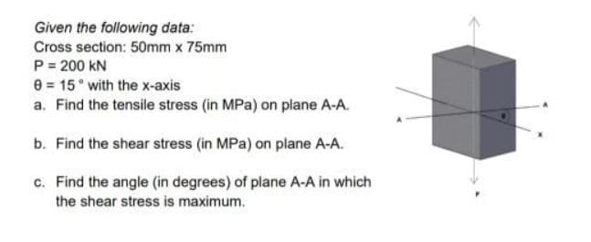 Given the following data:
Cross section: 50mm x 75mm
P = 200 kN
e 15 with the x-axis
a. Find the tensile stress (in MPa) on plane A-A.
b. Find the shear stress (in MPa) on plane A-A.
c. Find the angle (in degrees) of plane A-A in which
the shear stress is maximum.
