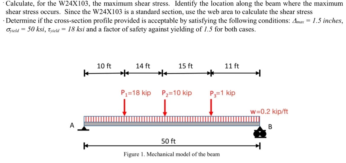 · Calculate, for the W24X103, the maximum shear stress. Identify the location along the beam where the maximum
shear stress occurs. Since the W24X103 is a standard section, use the web area to calculate the shear stress
Determine if the cross-section profile provided is acceptable by satisfying the following conditions: Amax = 1.5 inches,
Oyield = 50 ksi, Tyield = 18 ksi and a factor of safety against yielding of 1.5 for both cases.
A
10 ft
14 ft
15 ft
11 ft
k
P1=18 kip
P₂-10 kip
P3=1 kip
w=0.2 kip/ft
50 ft
Figure 1. Mechanical model of the beam
B