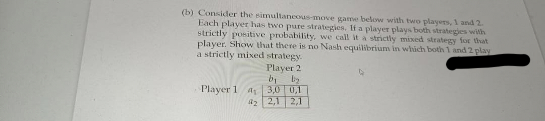 (b) Consider the simultaneous-move game below with two players, 1 and 2.
Each player has two pure strategies. If a player plays both strategies with
strictly positive probability, we call it a strictly mixed strategy for that
player. Show that there is no Nash equilibrium in which both 1 and 2 play
a strictly mixed strategy.
Player 2
b₁ b₂
Player 1 a₁ 3,0 0,1
a2 2,1 2,1