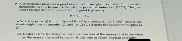 9. A monopolist produces a good at a constant marginal cost of 4. Suppose the
monopolist is able to practice first-degree price discrimination (FDPD). The (in-
verse) market demand function for the good is given by
P=10-bQ
where P is price, Q is quantity and b> 0 is a constant. Let DL(Q) denote the
deadweight loss at quantity Q, and let CS(Q) denote the consumer surplus at
Q.
(a) Under FDPD, the marginal revenue function of the monopolist is the same
as the market demand function. Is this true or false? Explain carefully.