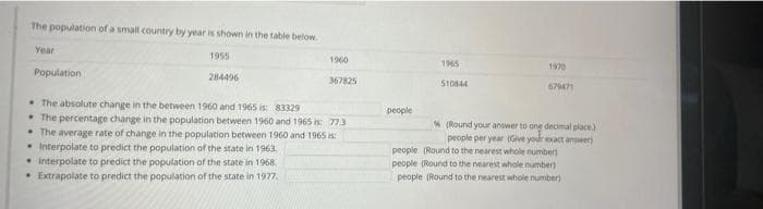 The population of a small country by year is shown in the table below.
Year
1955
1960
Population
284496
367825
The absolute change in the between 1960 and 1965 is: 83329
The percentage change in the population between 1960 and 1965 is: 77.3
The average rate of change in the population between 1960 and 1965 is
Interpolate to predict the population of the state in 1963.
• Interpolate to predict the population of the state in 1968.
• Extrapolate to predict the population of the state in 1977.
1965
1970
510844
679471
people
(Round your answer to ong decimal place.)
people per year (Give your exact answer)
people (Round to the nearest whole number)
people (Round to the nearest whole number)
people (Round to the nearest whole number)