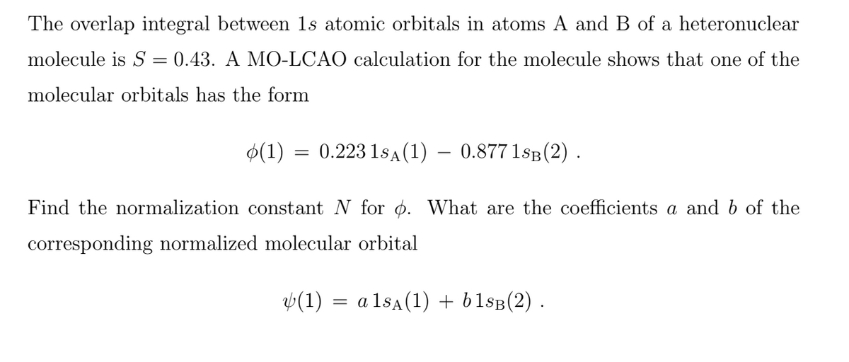 The overlap integral between 1s atomic orbitals in atoms A and B of a heteronuclear
molecule is S = 0.43. A MO-LCAO calculation for the molecule shows that one of the
molecular orbitals has the form
$(1) = 0.223 1sA (1) – 0.877 1sB (2).
Find the normalization constant N for ø. What are the coefficients a and b of the
corresponding normalized molecular orbital
v(1)
a lsA(1) + b1sB(2) .
