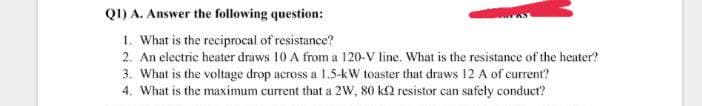 Q1) A. Answer the following question:
1. What is the reciprocal of resistance?
2. An electric heater draws 10 A from a 120-V line. What is the resistance of the heater?
3. What is the voltage drop across a 1.5-kW toaster that draws 12 A of current?
4. What is the maximum current that a 2W, 80 k2 resistor can safely conduct?