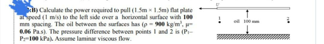 B) Calculate the power required to pull (1.5m x 1.5m) flat plate
at speed (1 m/s) to the left side over a horizontal surface with 100
mm spacing. The oil between the surfaces has (p = 900 kg/m³, µ=
0.06 Pa.s). The pressure difference between points 1 and 2 is (P₁-
P2-100 kPa). Assume laminar viscous flow.
oil 100 mm