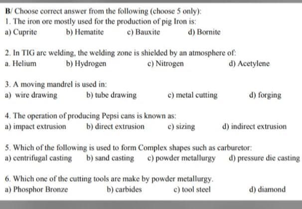 B/
Choose correct answer from the following (choose 5 only):
1. The iron ore mostly used for the production of pig Iron is:
b) Hematite c) Bauxite
a) Cuprite
d) Bornite
2. In TIG are welding, the welding zone is shielded by an atmosphere of
a. Helium
b) Hydrogen
c) Nitrogen
3. A moving mandrel is used in:
a) wire drawing
b) tube drawing
c) metal cutting
d) forging
4. The operation of producing Pepsi cans is known as:
a) impact extrusion b) direct extrusion
c) sizing
d) indirect extrusion
5. Which of the following is used to form Complex shapes such as carburetor:
a) centrifugal casting b) sand casting c) powder metallurgy d) pressure die casting
6. Which one of the cutting tools are make by powder metallurgy.
a) Phosphor Bronze
b) carbides
c) tool steel
d) diamond
d) Acetylene