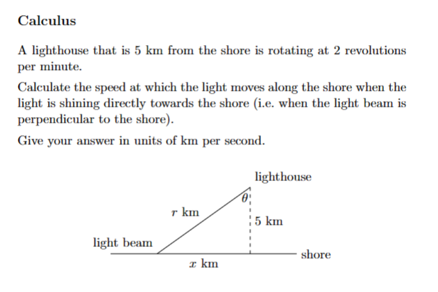 Calculus
A lighthouse that is 5 km from the shore is rotating at 2 revolutions
per minute.
Calculate the speed at which the light moves along the shore when the
light is shining directly towards the shore (i.e. when the light beam is
perpendicular to the shore).
Give your answer in units of km per second.
lighthouse
T km
5 km
light beam
shore
x km