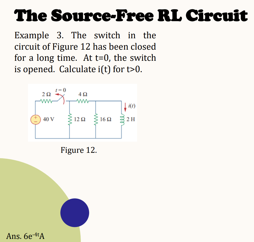 The Source-Free RL Circuit
Example 3. The switch in the
circuit of Figure 12 has been closed
for a long time. At t=0, the switch
is opened. Calculate i(t) for t>0.
292
ww
40 V
Ans. 6e-4tA
t=0
492
www
12 Ω
Figure 12.
16 Ω
↓i(t)
2 H