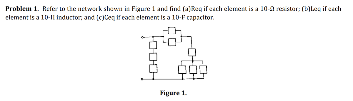 Problem 1. Refer to the network shown in Figure 1 and find (a)Req if each element is a 10- resistor; (b)Leq if each
element is a 10-H inductor; and (c)Ceq if each element is a 10-F capacitor.
Figure 1.