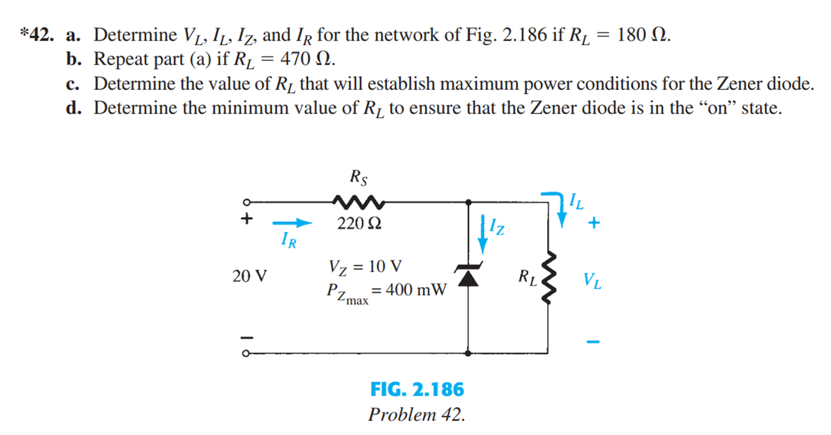 *42. a. Determine V₁, I₁, Iz, and IR for the network of Fig. 2.186 if R₁
b. Repeat part (a) if R₁
470 Ω.
=
c. Determine the value of R₂ that will establish maximum power conditions for the Zener diode.
d. Determine the minimum value of R₁ to ensure that the Zener diode is in the "on" state.
20 V
IR
Rs
220 S2
Vz = 10 V
PZmax
= 400 mW
FIG. 2.186
Problem 42.
RL
= 180 Ω.
IL
VL
-