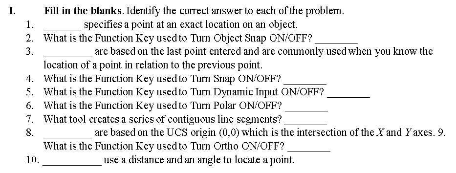 I.
1.
2.
3.
Fill in the blanks. Identify the correct answer to each of the problem.
specifies a point at an exact location on an object.
10.
What is the Function Key used to Turn Object Snap ON/OFF?
are based on the last point entered and are commonly used when you know the
location of a point in relation to the previous point.
4. What is the Function Key used to Turn Snap ON/OFF?
5. What is the Function Key used to Turn Dynamic Input ON/OFF?
6. What is the Function Key used to Turn Polar ON/OFF? _
7. What tool creates a series of contiguous line segments?
8.
What is the
are based on the UCS origin (0,0) which is the intersection of the X and Y axes. 9.
Function Key used to Turn Ortho ON/OFF?
use a distance and an angle to locate a point.