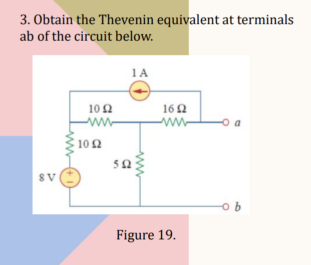 3. Obtain the Thevenin equivalent at terminals
ab of the circuit below.
8 V
1092
• 10 Ω
1 A
592
1692
Figure 19.
O a
-o b