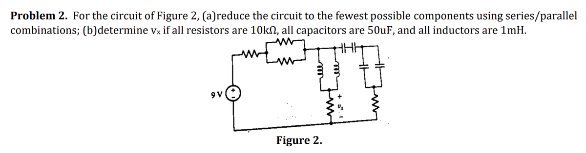 Problem 2. For the circuit of Figure 2, (a)reduce the circuit to the fewest possible components using series/parallel
combinations; (b)determine vx if all resistors are 10kn, all capacitors are 50uF, and all inductors are 1mH.
9 V
Figure 2.