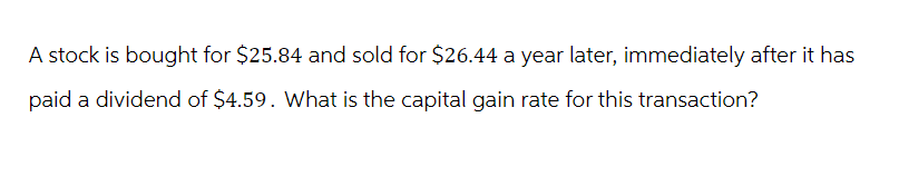 A stock is bought for $25.84 and sold for $26.44 a year later, immediately after it has
paid a dividend of $4.59. What is the capital gain rate for this transaction?