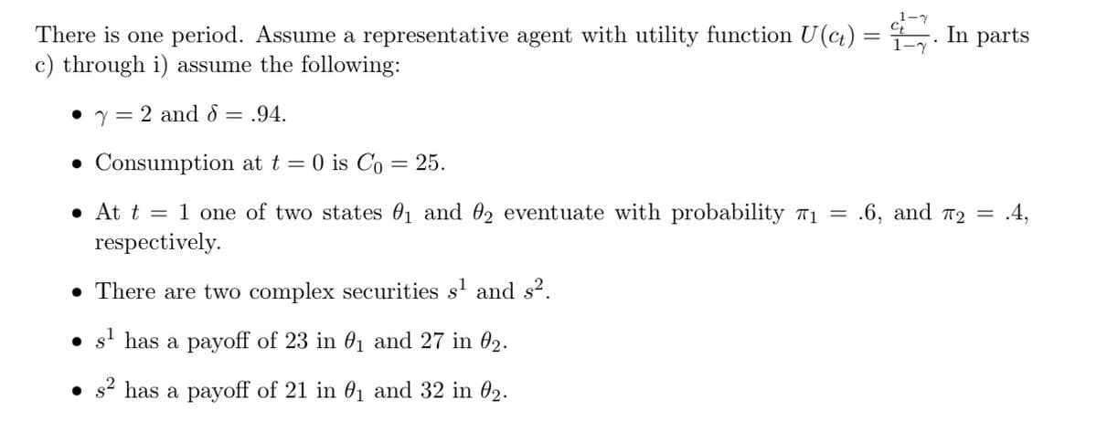 There is one period. Assume a representative agent with utility function U(ct)
c) through i) assume the following:
y = 2 and 8 = .94.
• Consumption at t = 0 is Co = 25.
• At t = 1 one of two states ₁ and 2 eventuate with probability 7₁ =
respectively.
• There are two complex securities s¹ and s².
●
s¹ has a payoff of 23 in 0₁ and 27 in 0₂.
s² has a payoff of 21 in 0₁ and 32 in 02.
In parts
.6, and T2 = .4,