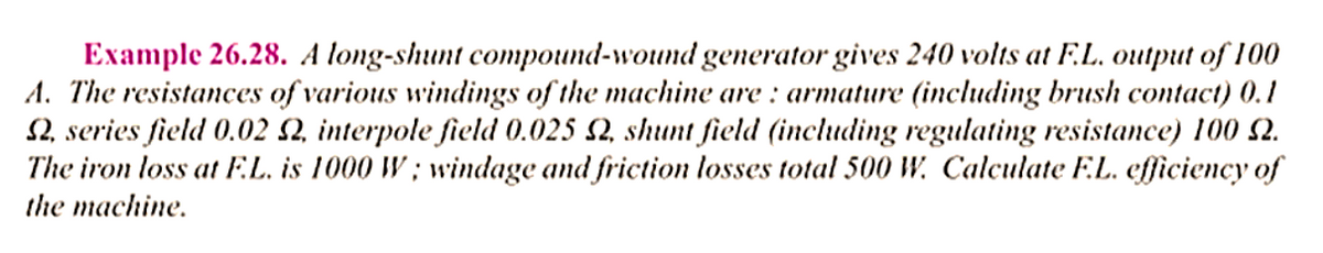 Example 26.28. A long-shunt compound-wound generator gives 240 volts at F.L. output of 100
A. The resistances of various windings of the machine are: armature (including brush contact) 0.1
, series field 0.02 S2, interpole field 0.025 S2, shunt field (including regulating resistance) 100 2.
The iron loss at F.L. is 1000 W; windage and friction losses total 500 W. Calculate F.L. efficiency of
the machine.