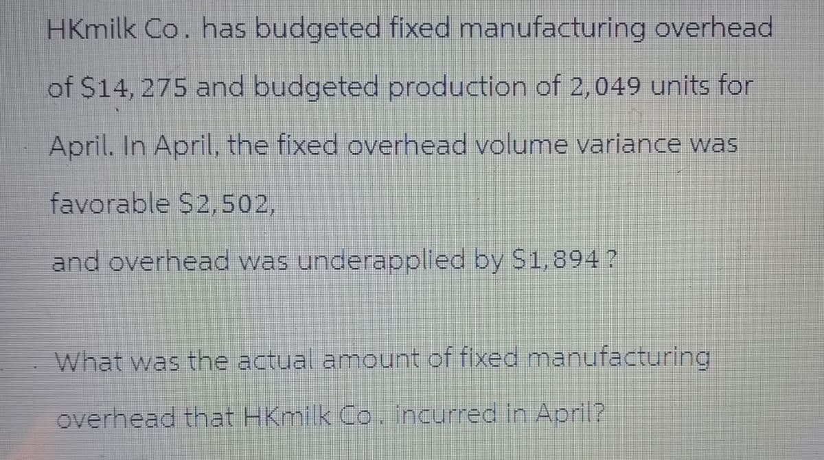 HKmilk Co. has budgeted fixed manufacturing overhead
of $14, 275 and budgeted production of 2,049 units for
April. In April, the fixed overhead volume variance was
favorable $2,502,
and overhead was underapplied by $1,894?
What was the actual amount of fixed manufacturing
overhead that HKmilk Co. incurred in April?
