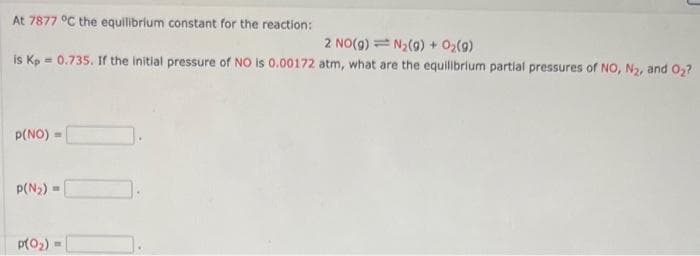 At 7877 °C the equilibrium constant for the reaction:
2 NO(g) N2(g) + O2(9)
is Kp 0.735. If the initial pressure of NO is 0.00172 atm, what are the equilibrium partial pressures of NO, N₂, and O₂?
P(NO)=
p(N2)=
p(0₂)