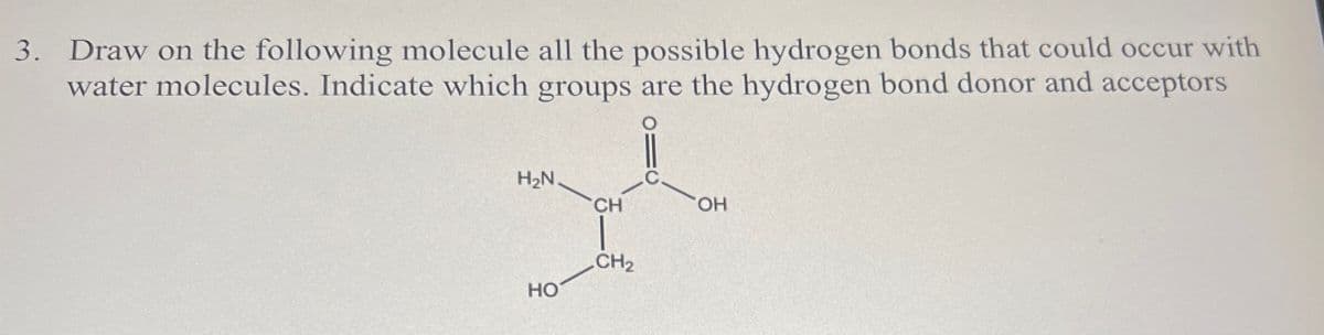 3. Draw on the following molecule all the possible hydrogen bonds that could occur with
water molecules. Indicate which groups are the hydrogen bond donor and acceptors
H₂N.
CH
C.
CH2
HO
OH