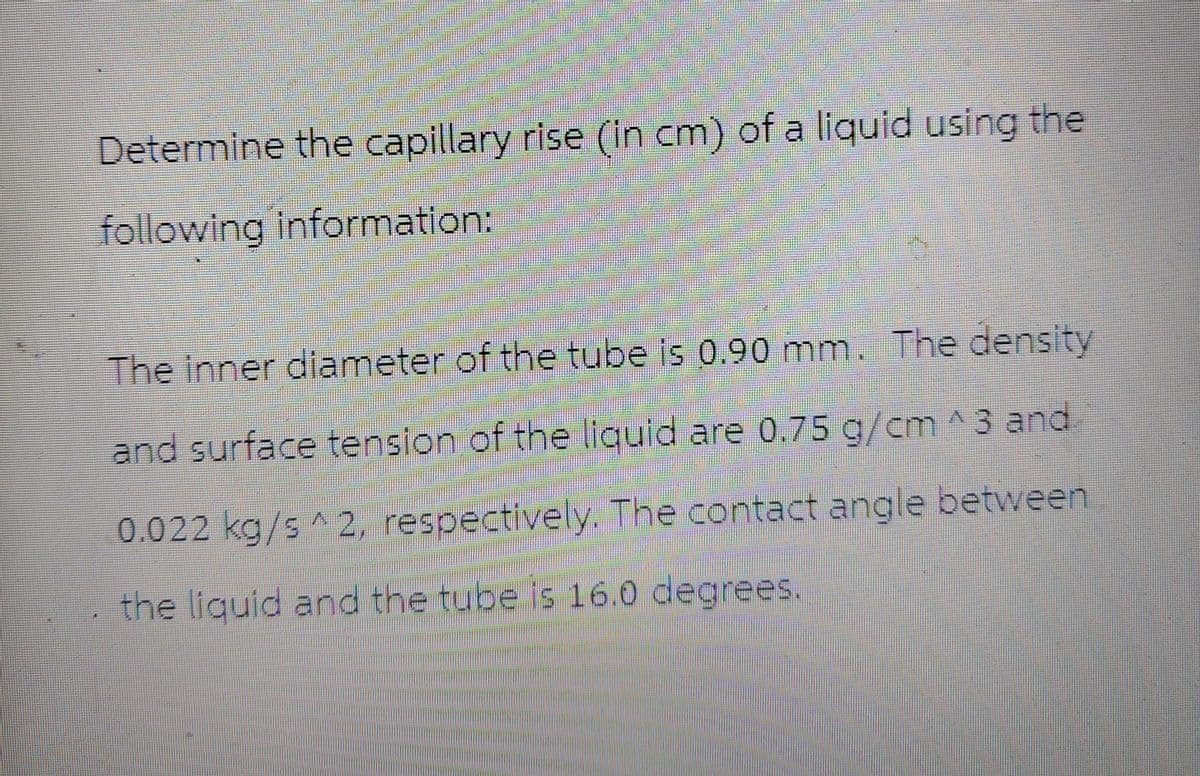 Determine the capillary rise (in cm) of a liquid using the
following information:
The inner diameter of the tube is 0.90 mm. The density
and surface tension of the liquid are 0.75 g/cm^3 and
0.022 kg/s 2, respectively. The contact angle between
the liquid and the tube is 16.0 degrees.