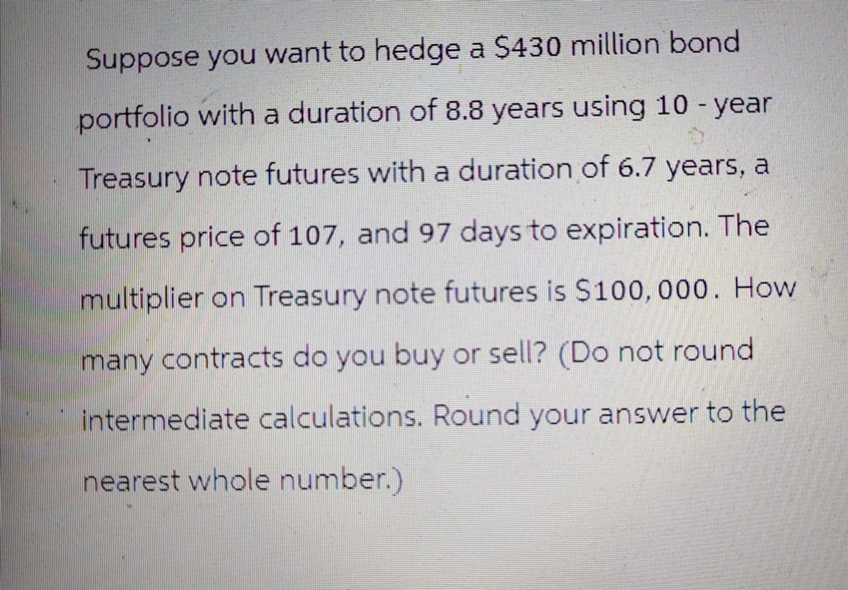 Suppose you want to hedge a $430 million bond
portfolio with a duration of 8.8 years using 10-year
Treasury note futures with a duration of 6.7 years, a
futures price of 107, and 97 days to expiration. The
multiplier on Treasury note futures is $100,000. How
many contracts do you buy or sell? (Do not round
intermediate calculations. Round your answer to the
nearest whole number.)