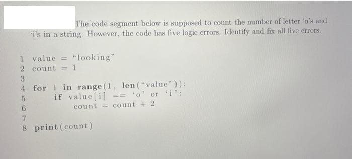 The code segment below is supposed to count the number of letter 'o's and
'i's in a string. However, the code has five logic errors. Identify and fix all five errors.
value="looking"
1
2 count = 1
3
4
5
6
7
8 print (count)
for i in range (1, len("value")):
if value [i] == 'o' or 'i':
count = count + 2