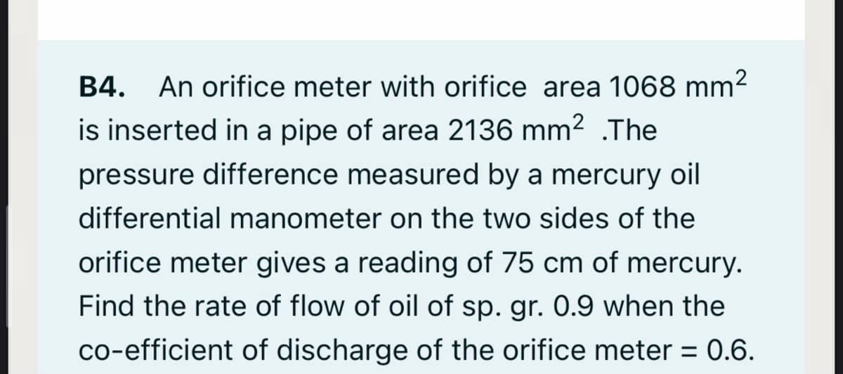 B4. An orifice meter with orifice area 1068 mm2
is inserted in a pipe of area 2136 mm² .The
pressure difference measured by a mercury oil
differential manometer on the two sides of the
orifice meter gives a reading of 75 cm of mercury.
Find the rate of flow of oil of sp. gr. 0.9 when the
co-efficient of discharge of the orifice meter = 0.6.
