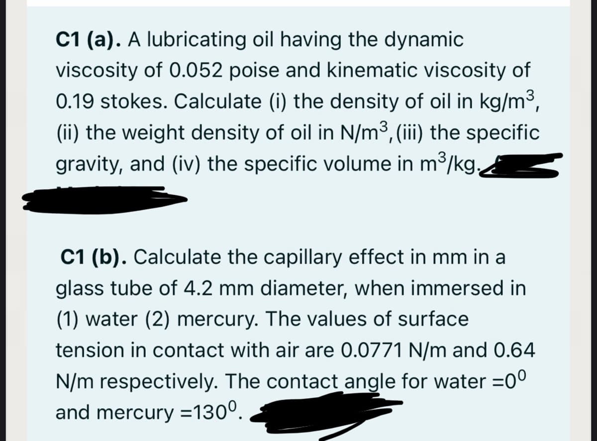 C1 (a). A lubricating oil having the dynamic
viscosity of 0.052 poise and kinematic viscosity of
0.19 stokes. Calculate (i) the density of oil in kg/m3,
(ii) the weight density of oil in N/m3, (iii) the specific
gravity, and (iv) the specific volume in m3/kg,d
C1 (b). Calculate the capillary effect in mm in a
glass tube of 4.2 mm diameter, when immersed in
(1) water (2) mercury. The values of surface
tension in contact with air are 0.0771 N/m and 0.64
N/m respectively. The contact angle for water =0°
and mercury =130°.
