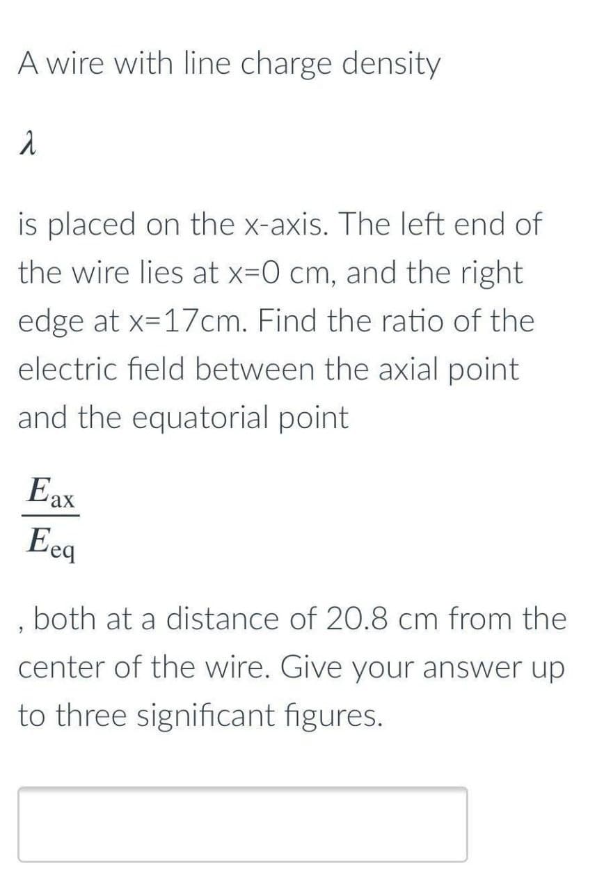 A wire with line charge density
is placed on the x-axis. The left end of
the wire lies at x=0 cm, and the right
edge at x=17cm. Find the ratio of the
electric field between the axial point
and the equatorial point
Eax
Eeq
both at a distance of 20.8 cm from the
center of the wire. Give your answer up
to three significant figures.
