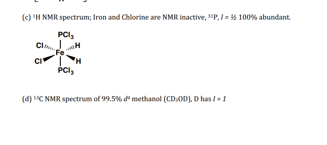 (c) 'H NMR spectrum; Iron and Chlorine are NMR inactive, 31P, I = ½ 100% abundant.
PCI3
Cl.
..H
Fe
CI
PCI3
(d) 13C NMR spectrum of 99.5% dª methanol (CD3OD), D has I = 1
