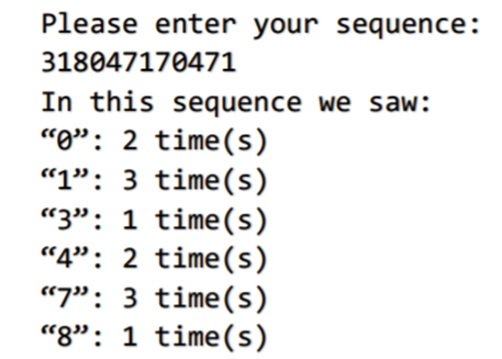 Please enter your sequence:
318047170471
In this sequence we saw:
"o": 2 time(s)
“1": 3 time(s)
“3": 1 time(s)
“4": 2 time(s)
“7": 3 time(s)
“8": 1 time(s)
