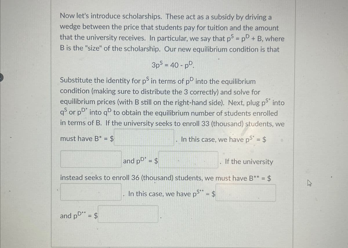 Now let's introduce scholarships. These act as a subsidy by driving a
wedge between the price that students pay for tuition and the amount
that the university receives. In particular, we say that ps = p + B, where
B is the "size" of the scholarship. Our new equilibrium condition is that
3ps = 40-pD.
Substitute the identity for ps in terms of pD into the equilibrium
condition (making sure to distribute the 3 correctly) and solve for
equilibrium prices (with B still on the right-hand side). Next, plug ps into
qs or pD* into qº to obtain the equilibrium number of students enrolled
in terms of B. If the university seeks to enroll 33 (thousand) students, we
In this case, we have ps* = $
must have B* = $
and pD* = $
If the university
instead seeks to enroll 36 (thousand) students, we must have B** = $
. In this case, we have ps" = $
and pD** = $