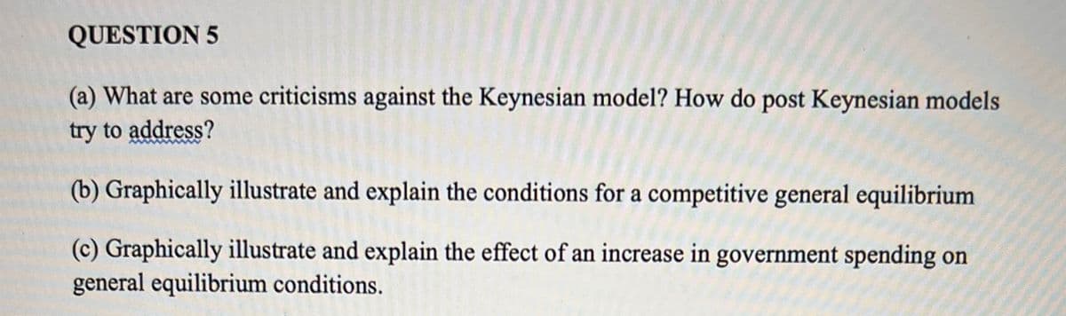 QUESTION 5
(a) What are some criticisms against the Keynesian model? How do post Keynesian models
try to address?
(b) Graphically illustrate and explain the conditions for a competitive general equilibrium
(c) Graphically illustrate and explain the effect of an increase in government spending on
general equilibrium conditions.