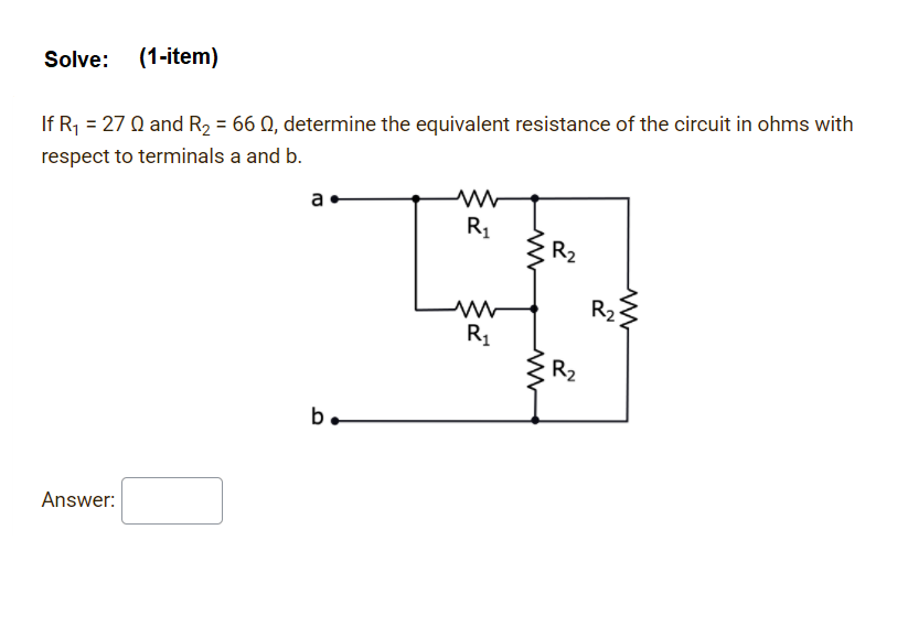 Solve: (1-item)
If R; = 27 Q and R2 = 66 Q, determine the equivalent resistance of the circuit in ohms with
respect to terminals a and b.
a
R1
R2
R2
R1
R2
b.
Answer:
