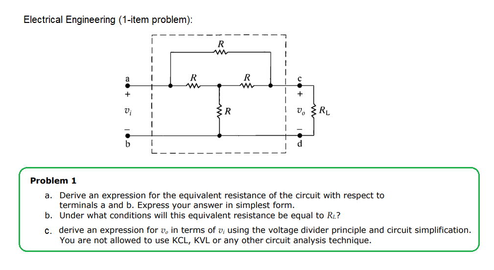 Electrical Engineering (1-item problem):
R
a
+
+
Vị
V.
RL
b.
Problem 1
a. Derive an expression for the equivalent resistance of the circuit with respect to
terminals a and b. Express your answer in simplest form.
b. Under what conditions will this equivalent resistance be equal to R1?
c. derive an expression for v, in terms of v; using the voltage divider principle and circuit simplification.
You are not allowed to use KCL, KVL or any other circuit analysis technique.
