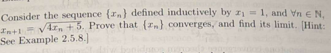 Consider the sequence {n} defined inductively by x1 = 1, and Vn € N,
In+1 = √4xn +5. Prove that {n} converges, and find its limit. [Hint:
See Example 2.5.8.]
V
ros mismosda