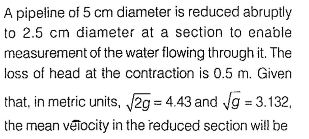 A pipeline of 5 cm diameter is reduced abruptly
to 2.5 cm diameter at a section to enable
measurement of the water flowing through it. The
loss of head at the contraction is 0.5 m. Given
that, in metric units, √2g = 4.43 and √g = 3.132,
the mean velocity in the reduced section will be