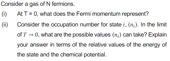 Consider a gas of N fermions.
(i)
At T = 0, what does the Fermi momentum represent?
(ii)
Consider the occupation number for state i, (n;). In the limit
of T → 0, what are the possible values (n;) can take? Explain
your answer in terms of the relative values of the energy of
the state and the chemical potential.
