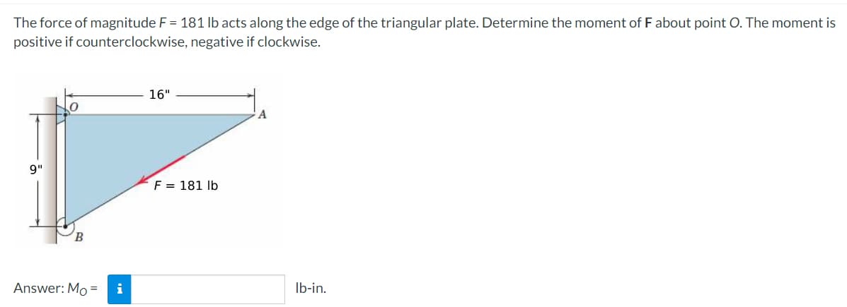 The force of magnitude F = 181 lb acts along the edge of the triangular plate. Determine the moment of F about point O. The moment is
positive if counterclockwise, negative if clockwise.
16"
A
9"
F = 181 lb
Answer: Mo = i
lb-in.